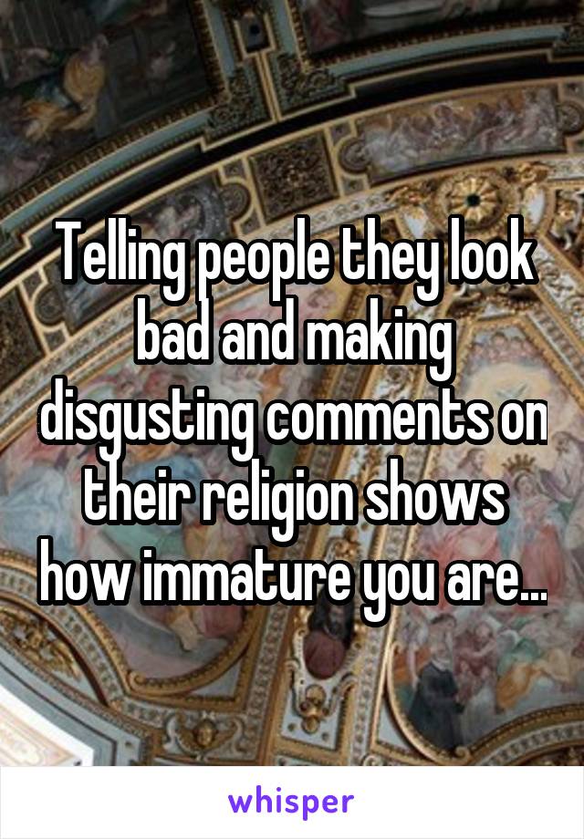 Telling people they look bad and making disgusting comments on their religion shows how immature you are...