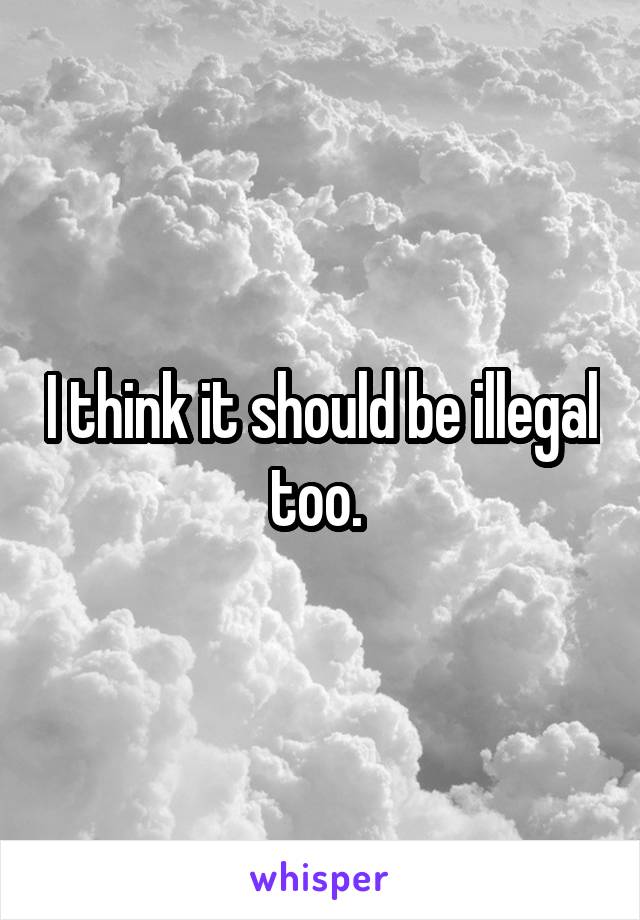 I think it should be illegal too. 