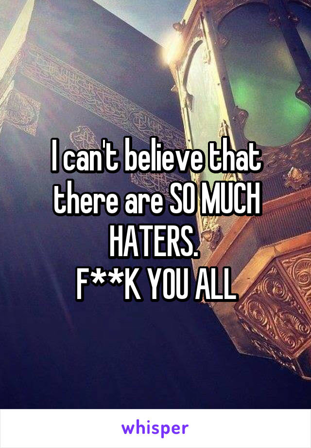 I can't believe that there are SO MUCH HATERS. 
F**K YOU ALL