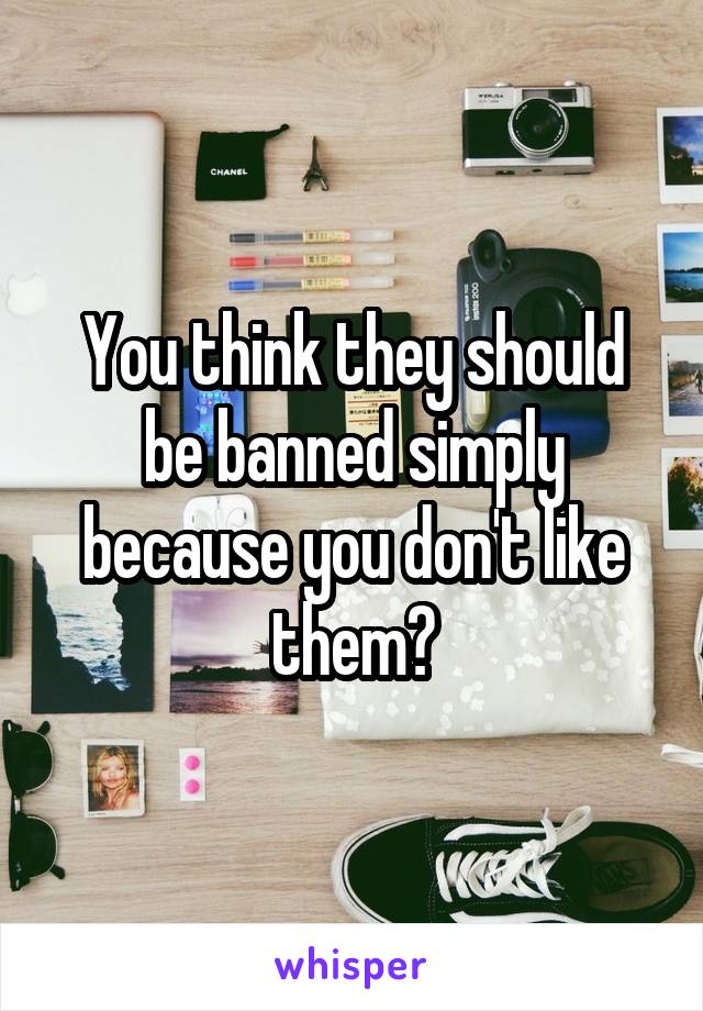 You think they should be banned simply because you don't like them?