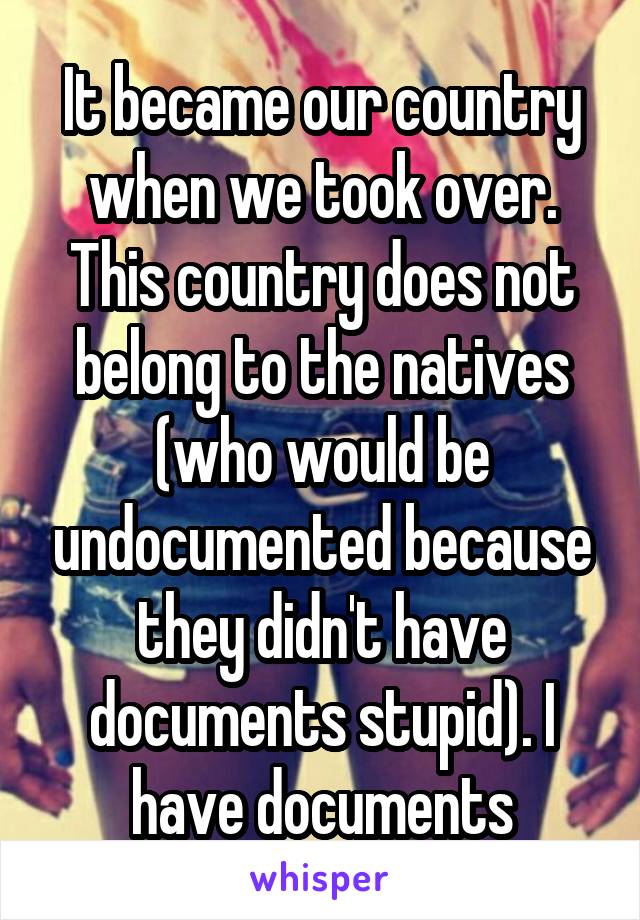 It became our country when we took over. This country does not belong to the natives (who would be undocumented because they didn't have documents stupid). I have documents