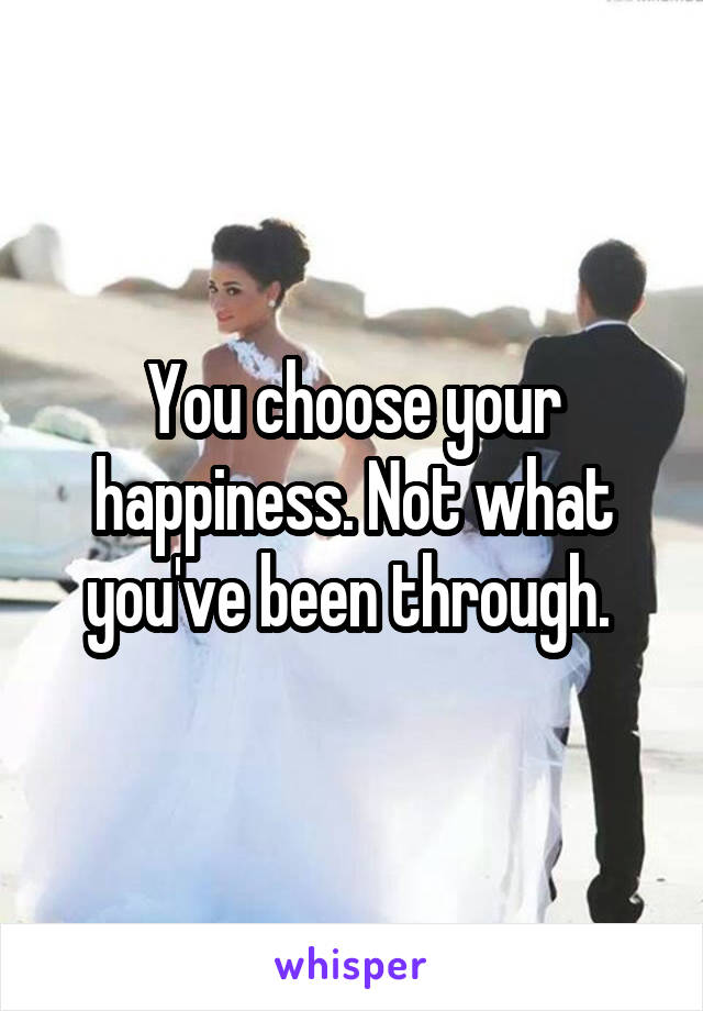 You choose your happiness. Not what you've been through. 