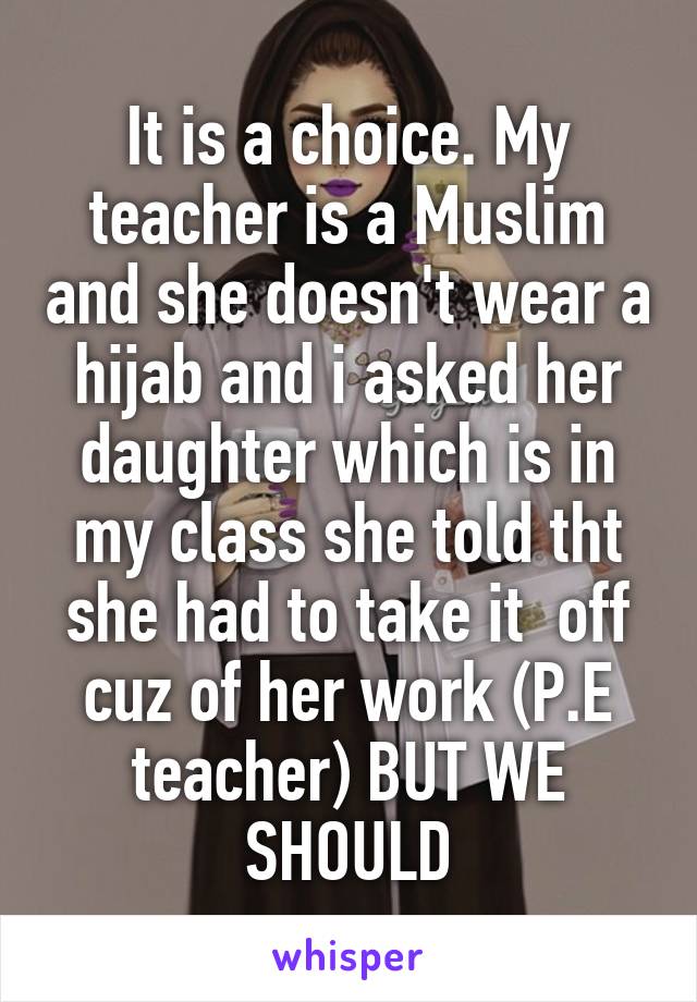 It is a choice. My teacher is a Muslim and she doesn't wear a hijab and i asked her daughter which is in my class she told tht she had to take it  off cuz of her work (P.E teacher) BUT WE SHOULD