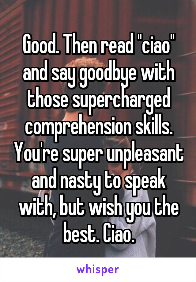 Good. Then read "ciao" and say goodbye with those supercharged comprehension skills. You're super unpleasant and nasty to speak with, but wish you the best. Ciao.