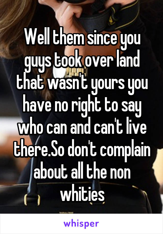 Well them since you guys took over land that wasn't yours you have no right to say who can and can't live there.So don't complain about all the non whities