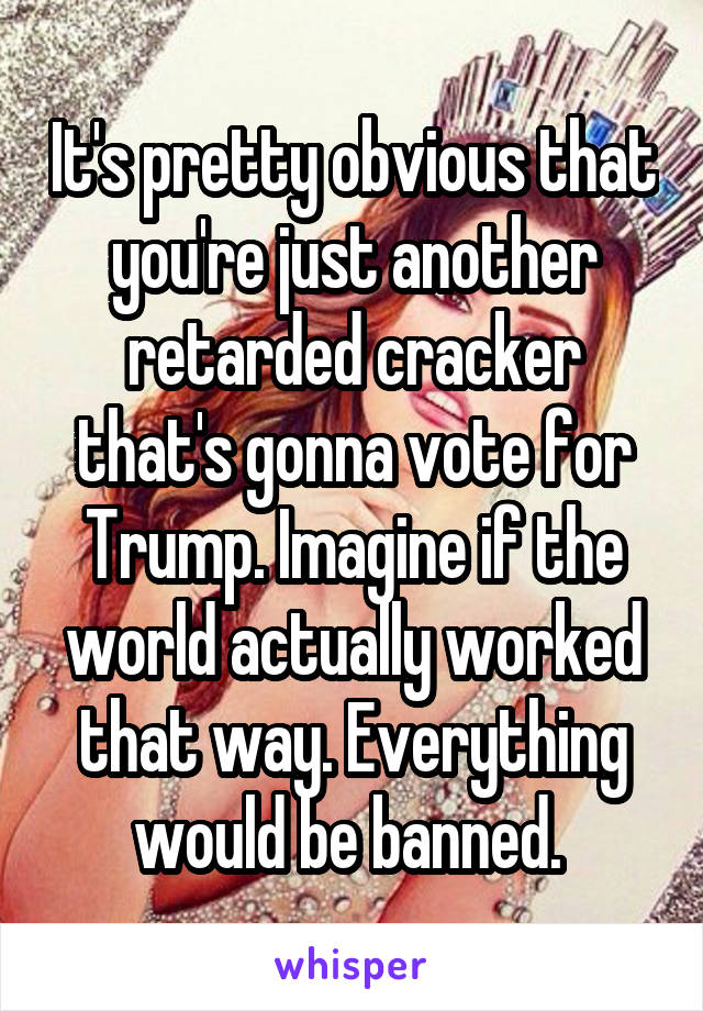 It's pretty obvious that you're just another retarded cracker that's gonna vote for Trump. Imagine if the world actually worked that way. Everything would be banned. 