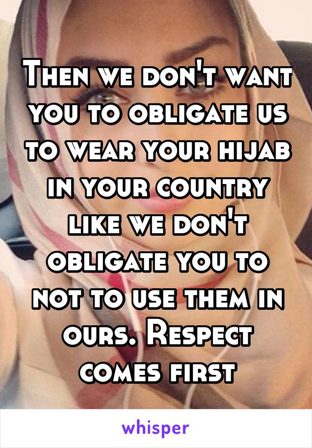 Then we don't want you to obligate us to wear your hijab in your country like we don't obligate you to not to use them in ours. Respect comes first