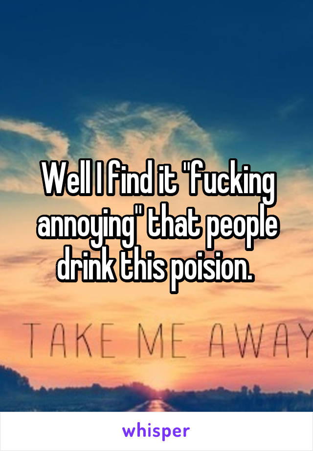 Well I find it "fucking annoying" that people drink this poision. 