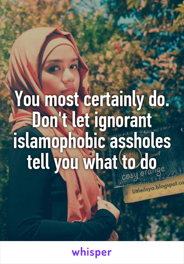 You most certainly do. Don't let ignorant islamophobic assholes tell you what to do