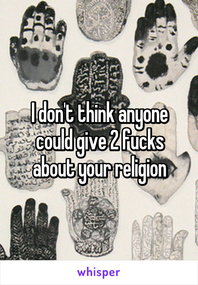 I don't think anyone could give 2 fucks about your religion