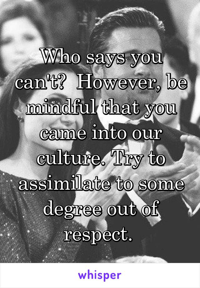 Who says you can't?  However, be mindful that you came into our culture. Try to assimilate to some degree out of respect. 