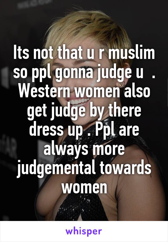 Its not that u r muslim so ppl gonna judge u  . Western women also get judge by there dress up . Ppl are always more judgemental towards women