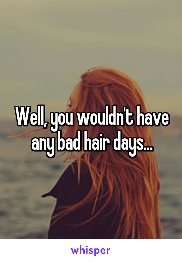 Well, you wouldn't have any bad hair days...