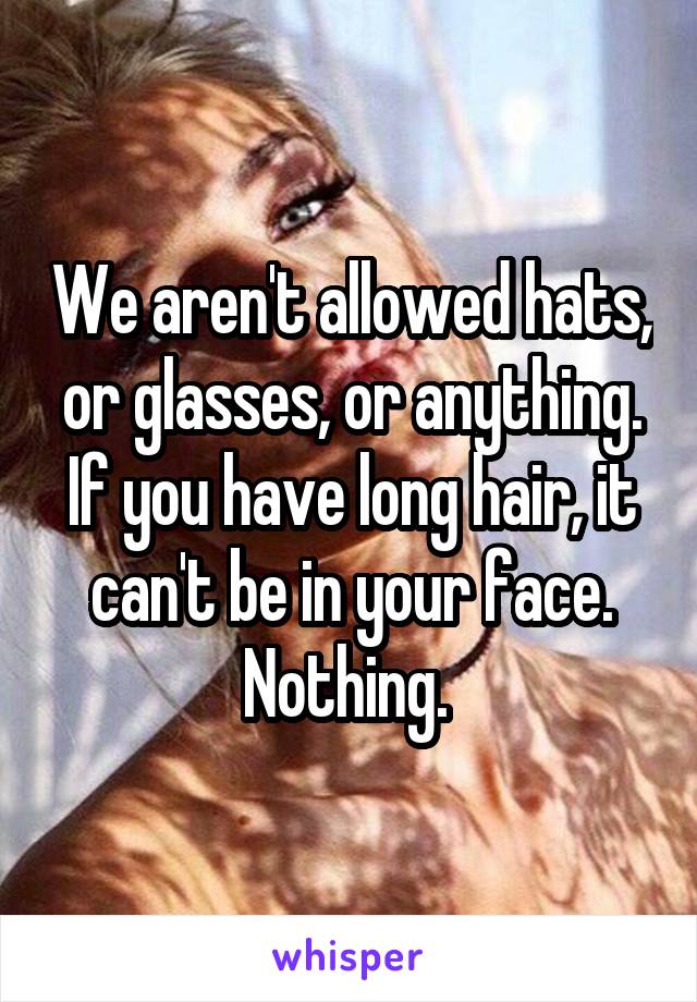 We aren't allowed hats, or glasses, or anything. If you have long hair, it can't be in your face. Nothing. 