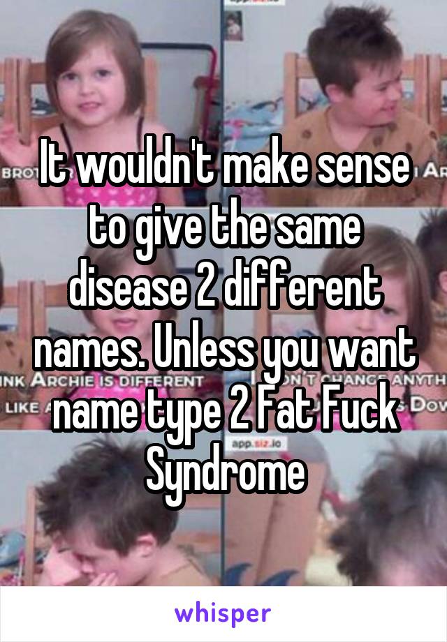 It wouldn't make sense to give the same disease 2 different names. Unless you want name type 2 Fat Fuck Syndrome