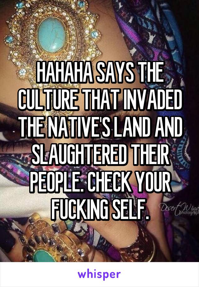 HAHAHA SAYS THE CULTURE THAT INVADED THE NATIVE'S LAND AND SLAUGHTERED THEIR PEOPLE. CHECK YOUR FUCKING SELF.