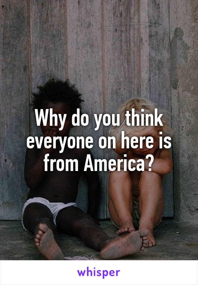 Why do you think everyone on here is from America?