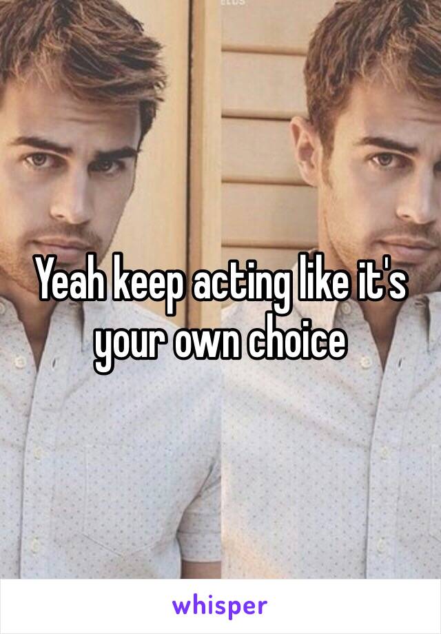 Yeah keep acting like it's your own choice 
