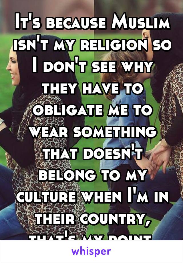 It's because Muslim isn't my religion so I don't see why they have to obligate me to wear something that doesn't belong to my culture when I'm in their country, that's my point 