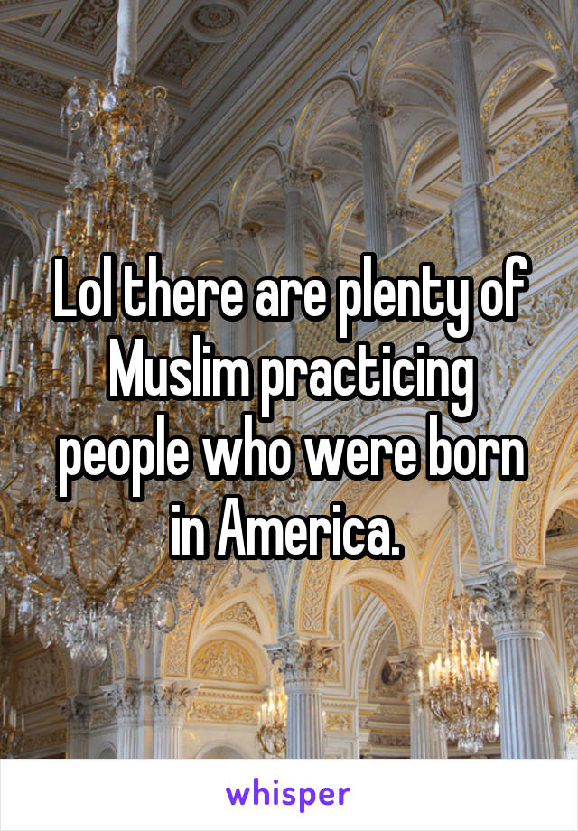 Lol there are plenty of Muslim practicing people who were born in America. 