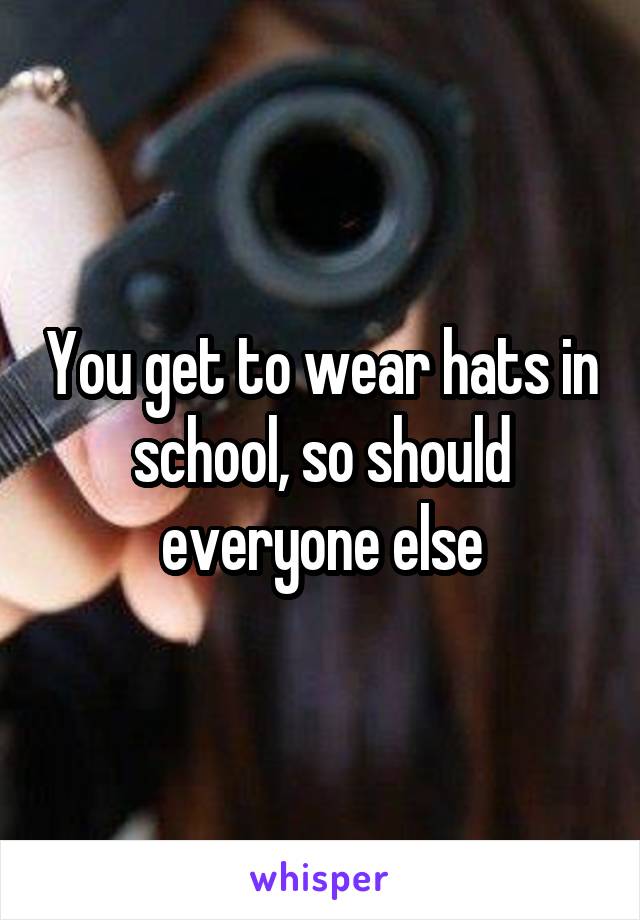 You get to wear hats in school, so should everyone else