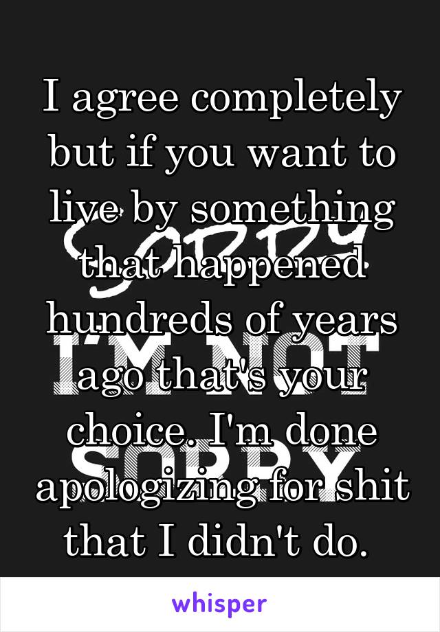 I agree completely but if you want to live by something that happened hundreds of years ago that's your choice. I'm done apologizing for shit that I didn't do. 