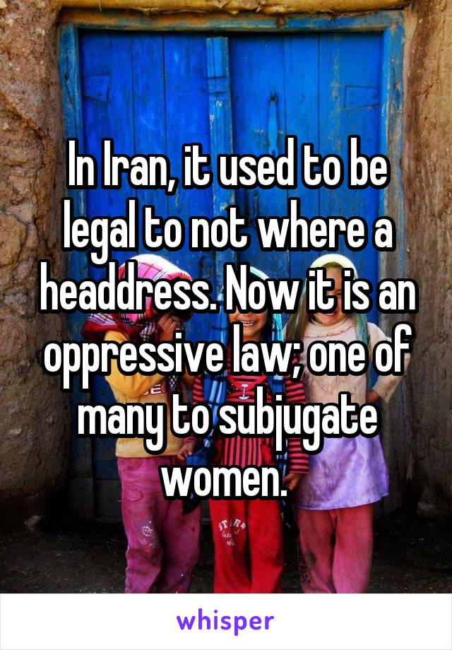 In Iran, it used to be legal to not where a headdress. Now it is an oppressive law; one of many to subjugate women. 