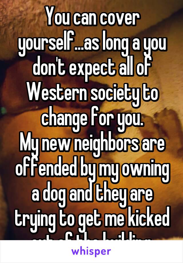 You can cover yourself...as long a you don't expect all of Western society to change for you.
My new neighbors are offended by my owning a dog and they are trying to get me kicked out of the building.