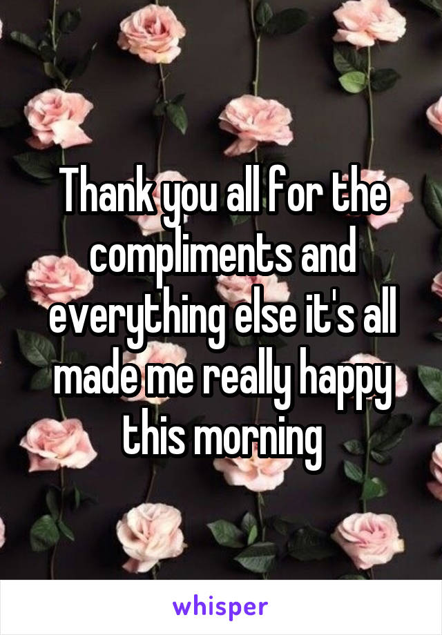 Thank you all for the compliments and everything else it's all made me really happy this morning