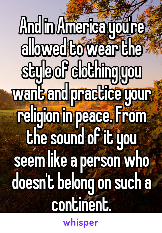 And in America you're allowed to wear the style of clothing you want and practice your religion in peace. From the sound of it you seem like a person who doesn't belong on such a continent.