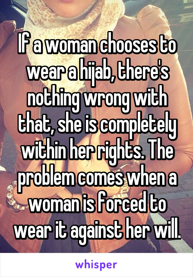 If a woman chooses to wear a hijab, there's nothing wrong with that, she is completely within her rights. The problem comes when a woman is forced to wear it against her will.