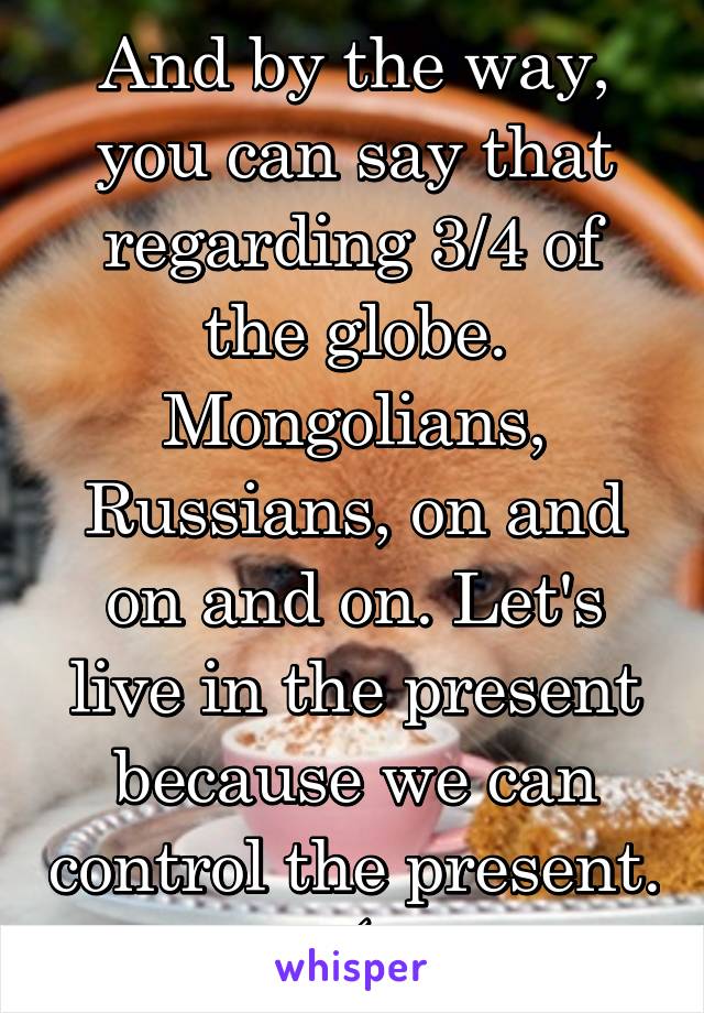 And by the way, you can say that regarding 3/4 of the globe. Mongolians, Russians, on and on and on. Let's live in the present because we can control the present.  (: