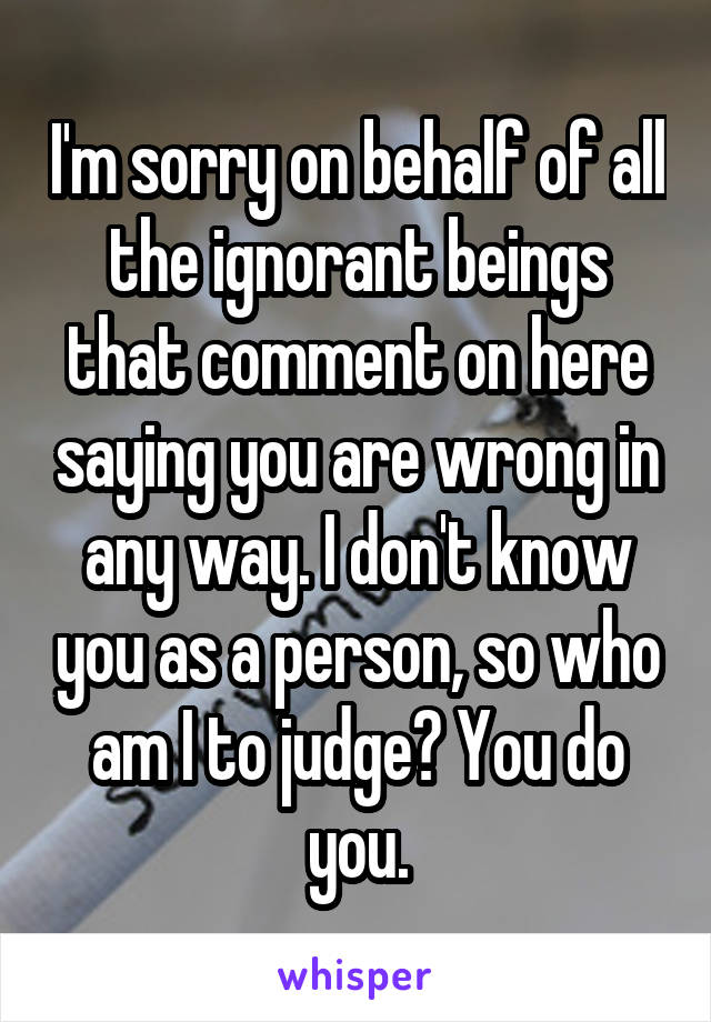 I'm sorry on behalf of all the ignorant beings that comment on here saying you are wrong in any way. I don't know you as a person, so who am I to judge? You do you.