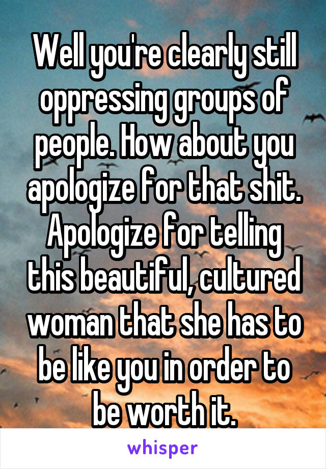 Well you're clearly still oppressing groups of people. How about you apologize for that shit. Apologize for telling this beautiful, cultured woman that she has to be like you in order to be worth it.