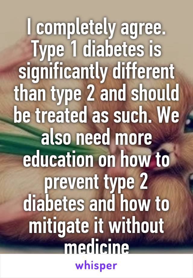 I completely agree. Type 1 diabetes is significantly different than type 2 and should be treated as such. We also need more education on how to prevent type 2 diabetes and how to mitigate it without medicine