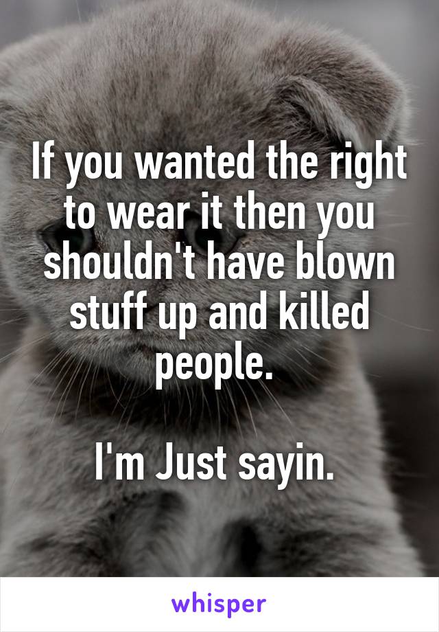 If you wanted the right to wear it then you shouldn't have blown stuff up and killed people. 

I'm Just sayin. 