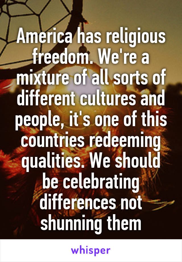 America has religious freedom. We're a mixture of all sorts of different cultures and people, it's one of this countries redeeming qualities. We should be celebrating differences not shunning them