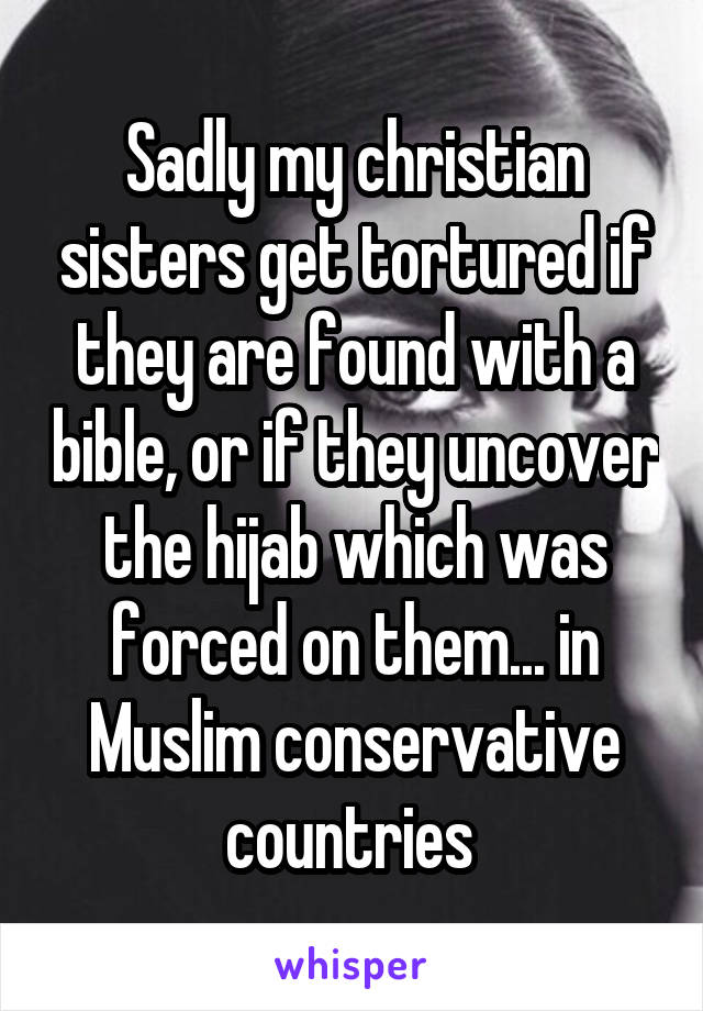 Sadly my christian sisters get tortured if they are found with a bible, or if they uncover the hijab which was forced on them... in Muslim conservative countries 