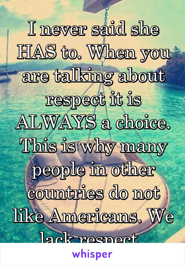 I never said she HAS to. When you are talking about respect it is ALWAYS a choice. This is why many people in other countries do not like Americans. We lack respect. 