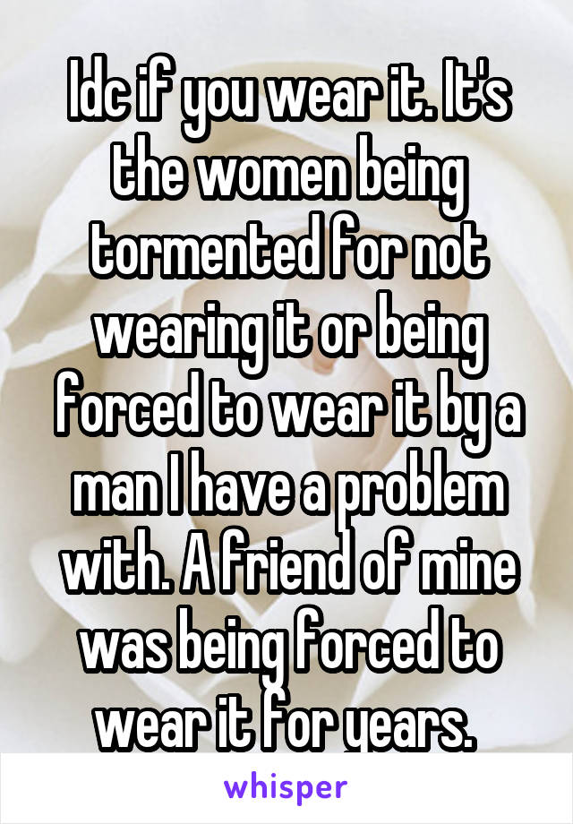 Idc if you wear it. It's the women being tormented for not wearing it or being forced to wear it by a man I have a problem with. A friend of mine was being forced to wear it for years. 