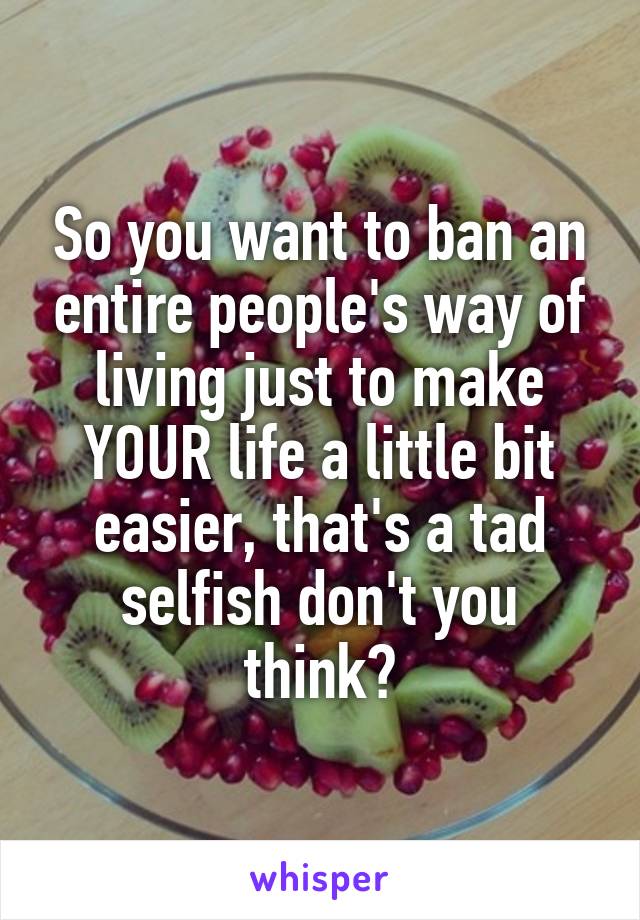 So you want to ban an entire people's way of living just to make YOUR life a little bit easier, that's a tad selfish don't you think?