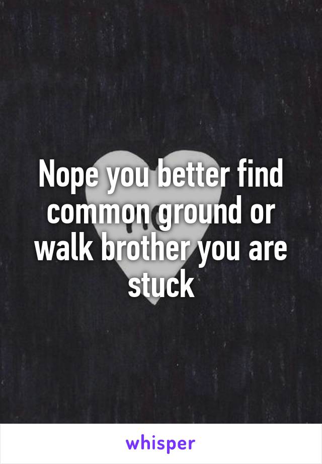 Nope you better find common ground or walk brother you are stuck