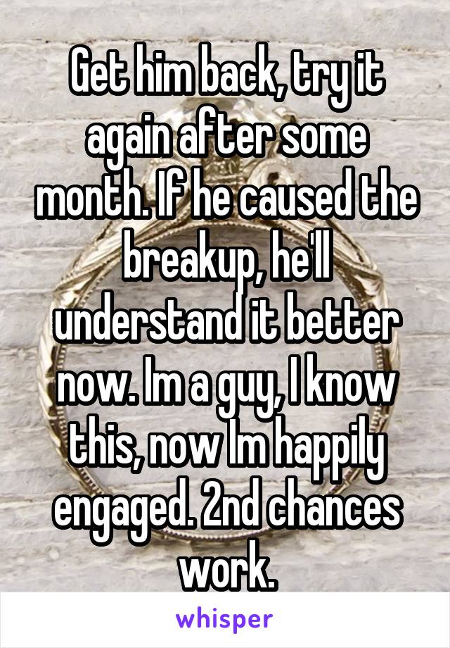 Get him back, try it again after some month. If he caused the breakup, he'll understand it better now. Im a guy, I know this, now Im happily engaged. 2nd chances work.