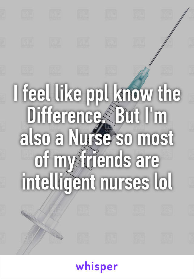 I feel like ppl know the Difference.  But I'm also a Nurse so most of my friends are intelligent nurses lol