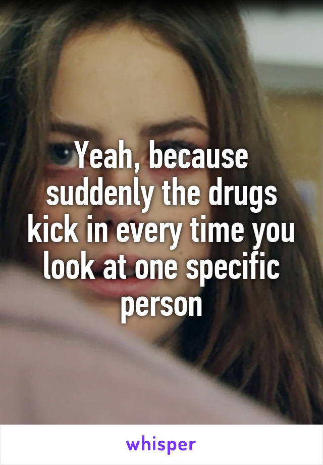 Yeah, because suddenly the drugs kick in every time you look at one specific person