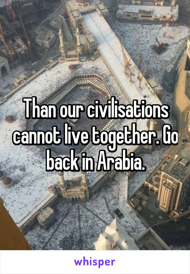 Than our civilisations cannot live together. Go back in Arabia.