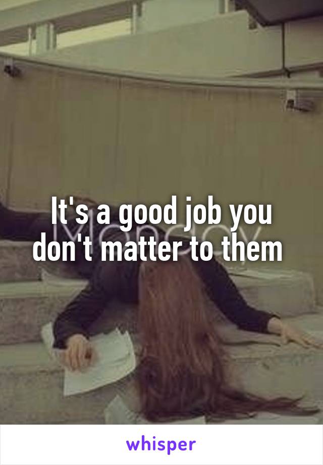 It's a good job you don't matter to them 