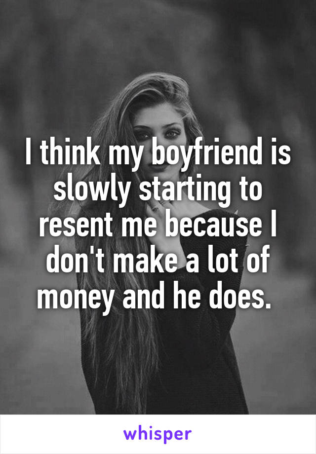 I think my boyfriend is slowly starting to resent me because I don't make a lot of money and he does. 