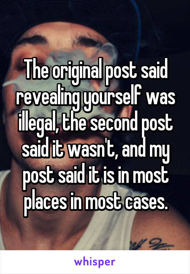 The original post said revealing yourself was illegal, the second post said it wasn't, and my post said it is in most places in most cases.