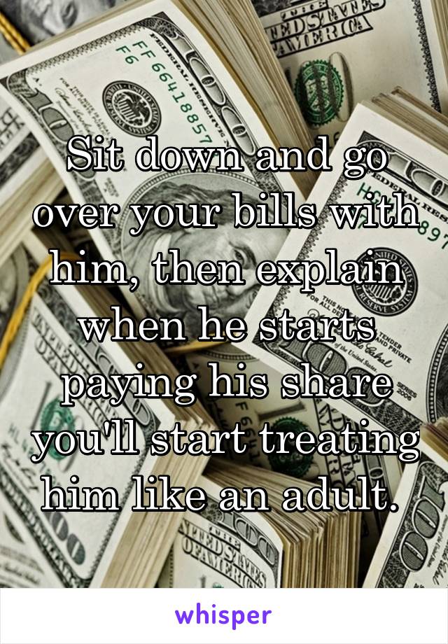 Sit down and go over your bills with him, then explain when he starts paying his share you'll start treating him like an adult. 